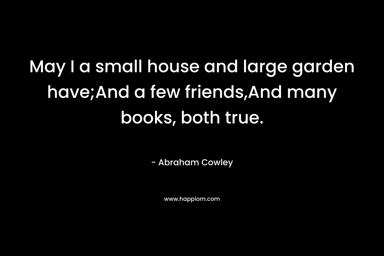 May I a small house and large garden have;And a few friends,And many books, both true. – Abraham Cowley