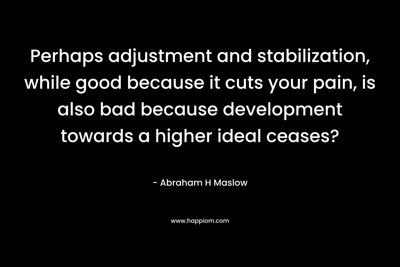 Perhaps adjustment and stabilization, while good because it cuts your pain, is also bad because development towards a higher ideal ceases? – Abraham H Maslow