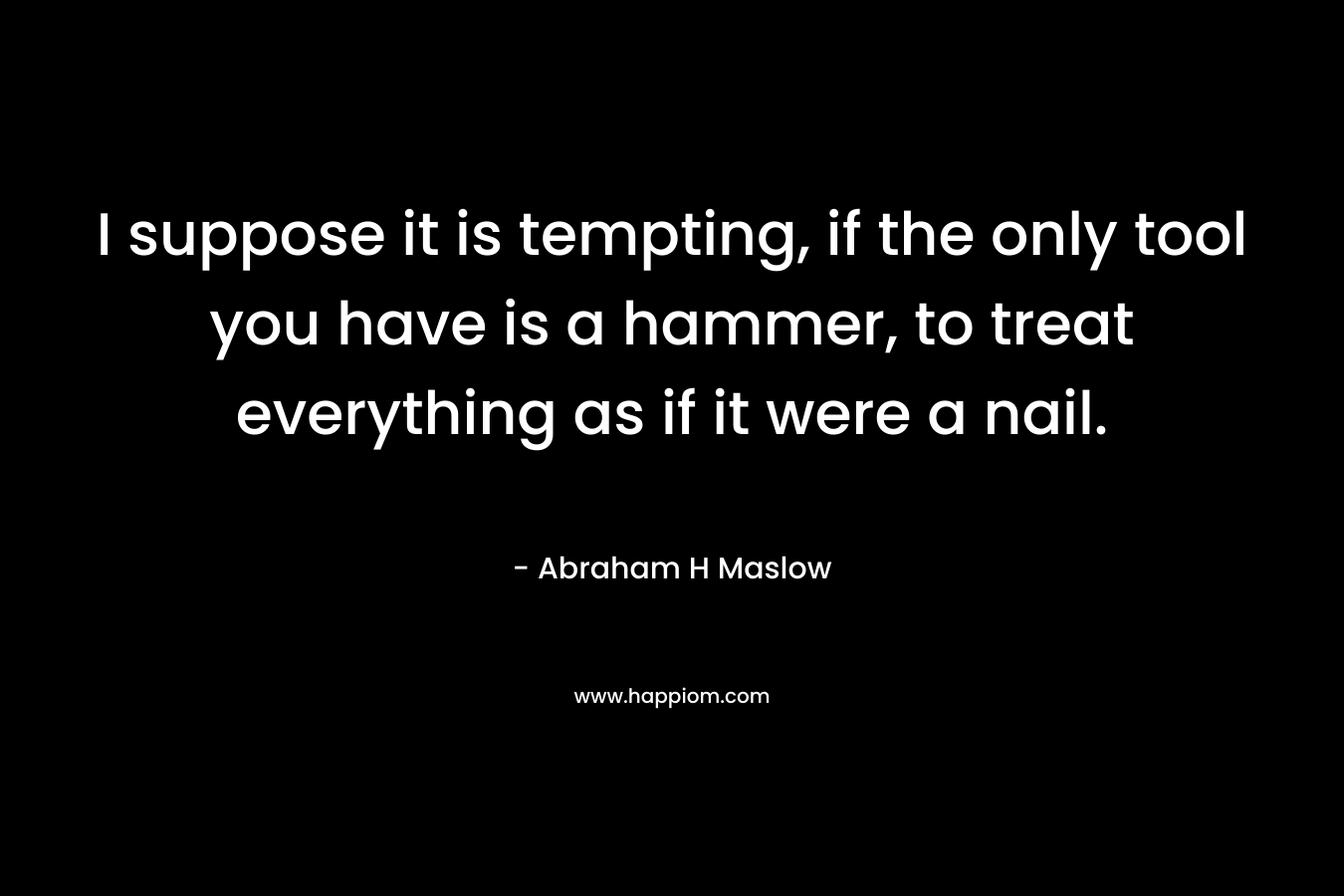 I suppose it is tempting, if the only tool you have is a hammer, to treat everything as if it were a nail. – Abraham H Maslow