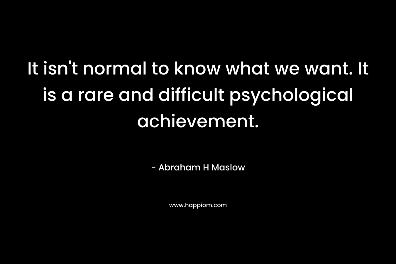 It isn’t normal to know what we want. It is a rare and difficult psychological achievement. – Abraham H Maslow