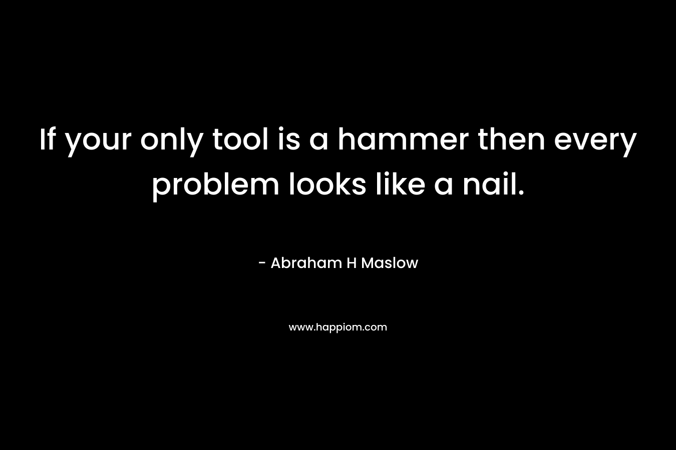 If your only tool is a hammer then every problem looks like a nail. – Abraham H Maslow