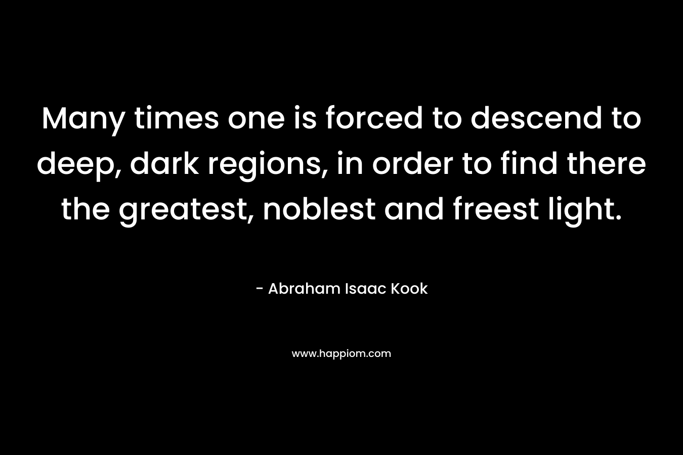 Many times one is forced to descend to deep, dark regions, in order to find there the greatest, noblest and freest light. – Abraham Isaac Kook