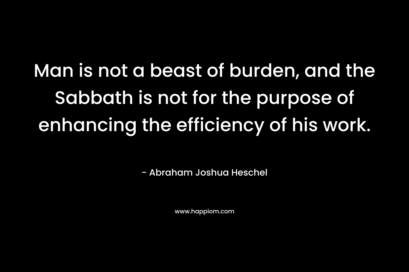 Man is not a beast of burden, and the Sabbath is not for the purpose of enhancing the efficiency of his work. – Abraham Joshua Heschel