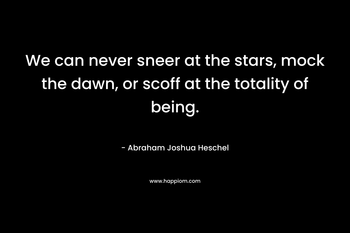 We can never sneer at the stars, mock the dawn, or scoff at the totality of being. – Abraham Joshua Heschel