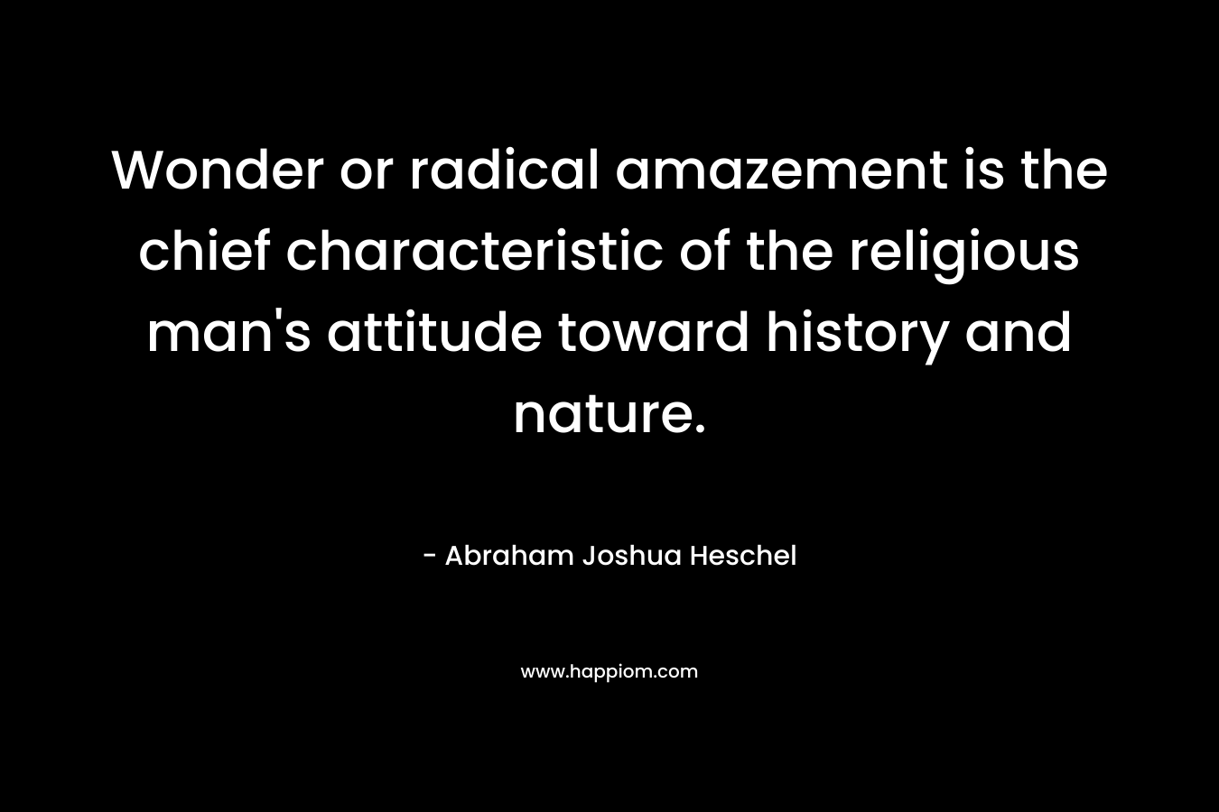Wonder or radical amazement is the chief characteristic of the religious man’s attitude toward history and nature. – Abraham Joshua Heschel