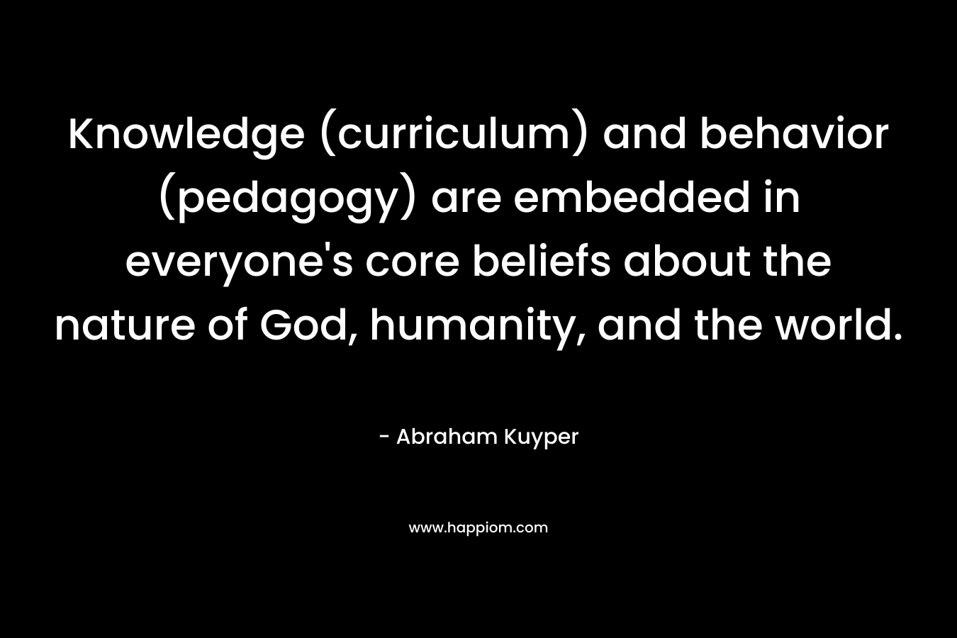 Knowledge (curriculum) and behavior (pedagogy) are embedded in everyone’s core beliefs about the nature of God, humanity, and the world. – Abraham Kuyper