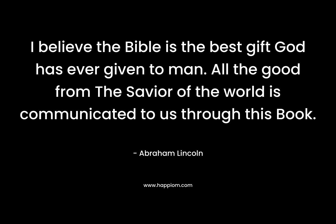 I believe the Bible is the best gift God has ever given to man. All the good from The Savior of the world is communicated to us through this Book. – Abraham Lincoln