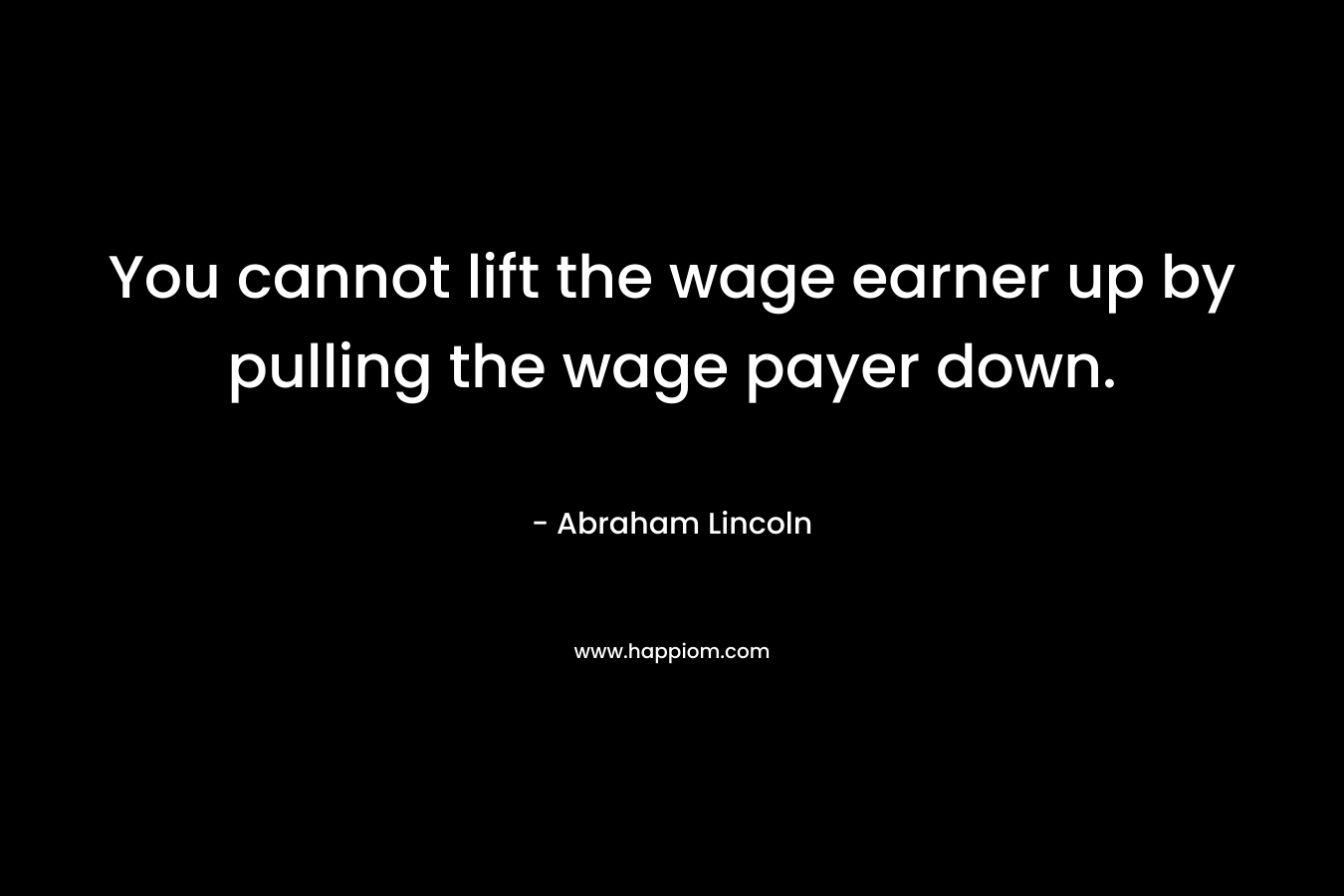 You cannot lift the wage earner up by pulling the wage payer down. – Abraham Lincoln