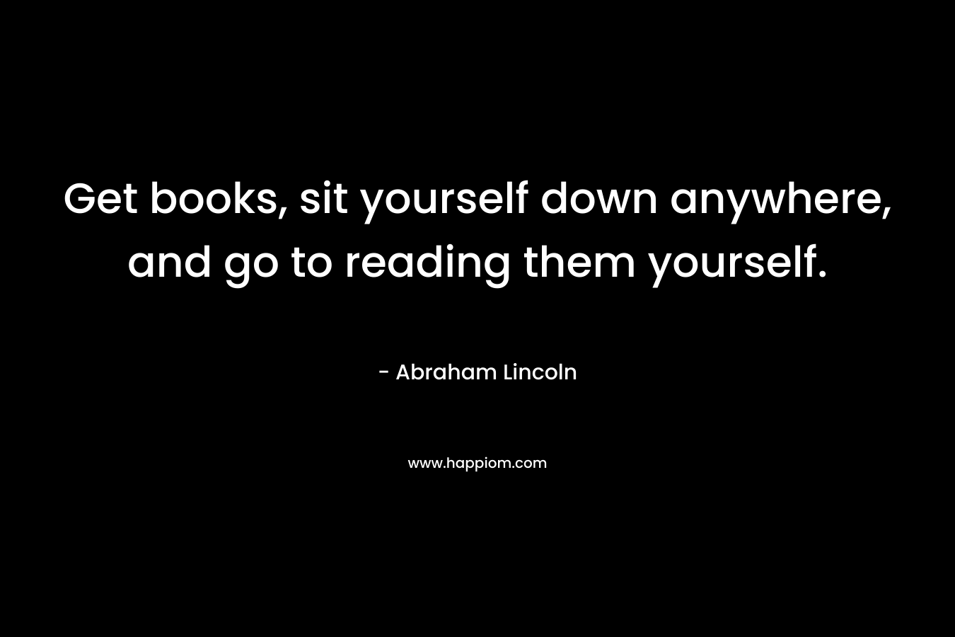 Get books, sit yourself down anywhere, and go to reading them yourself.