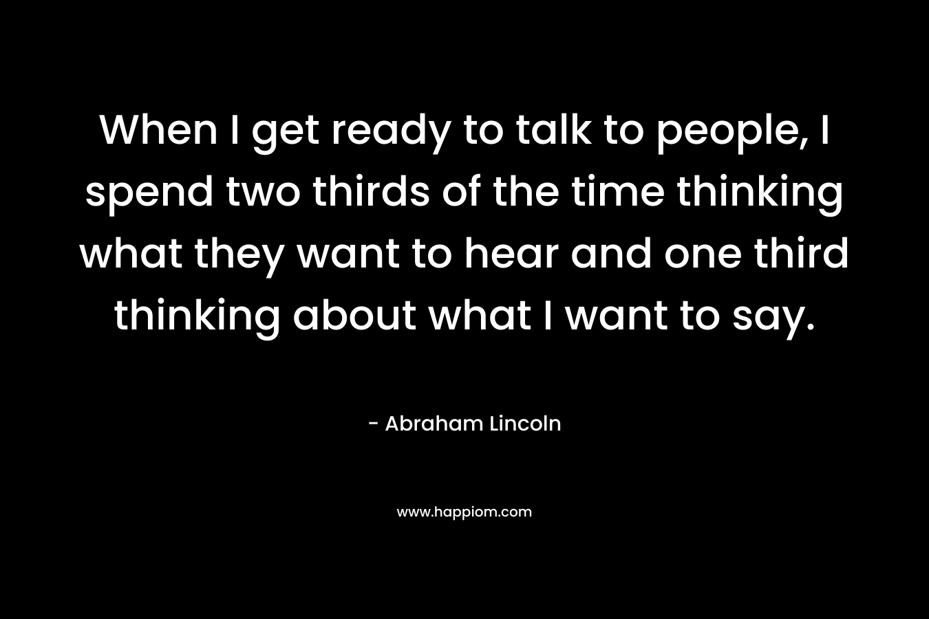 When I get ready to talk to people, I spend two thirds of the time thinking what they want to hear and one third thinking about what I want to say. – Abraham Lincoln