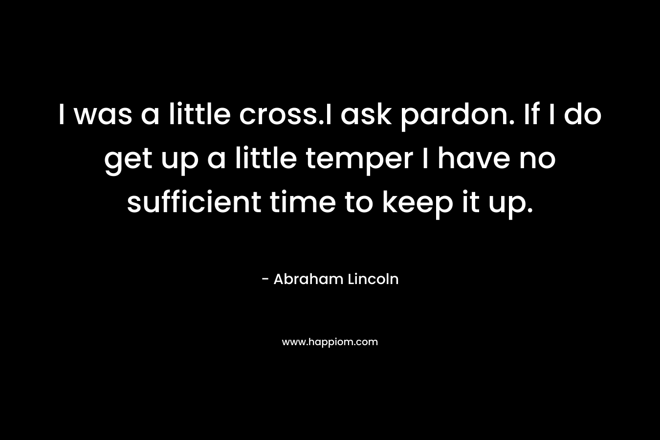 I was a little cross.I ask pardon. If I do get up a little temper I have no sufficient time to keep it up. – Abraham Lincoln
