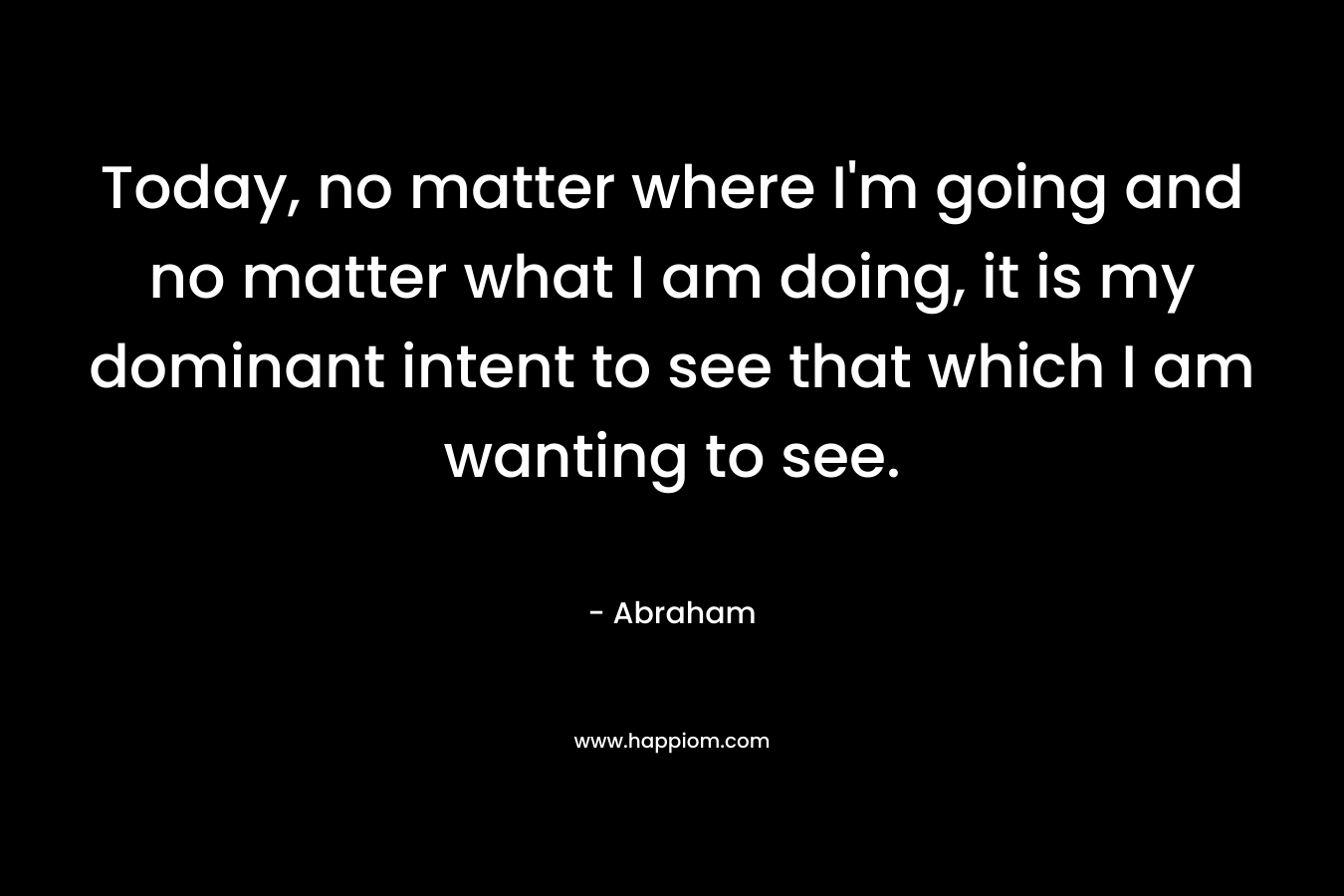 Today, no matter where I’m going and no matter what I am doing, it is my dominant intent to see that which I am wanting to see. – Abraham