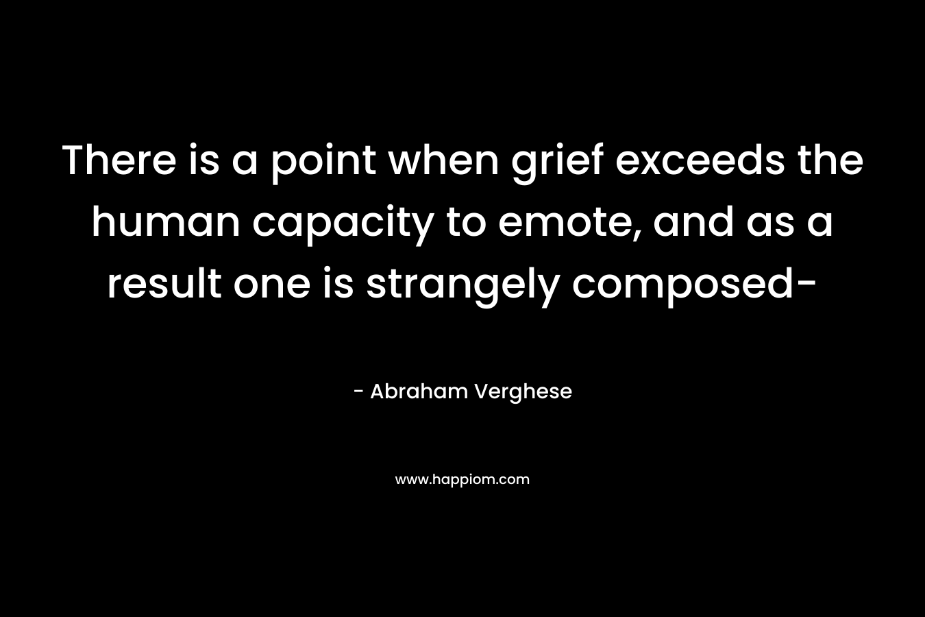 There is a point when grief exceeds the human capacity to emote, and as a result one is strangely composed- – Abraham Verghese
