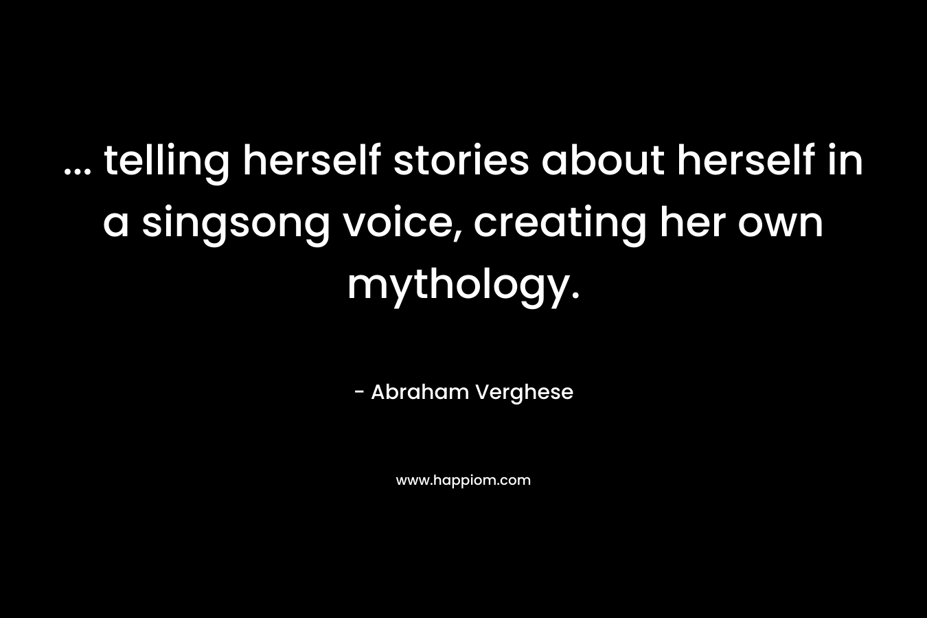 … telling herself stories about herself in a singsong voice, creating her own mythology. – Abraham Verghese