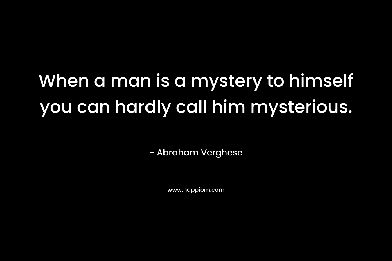 When a man is a mystery to himself you can hardly call him mysterious. – Abraham Verghese