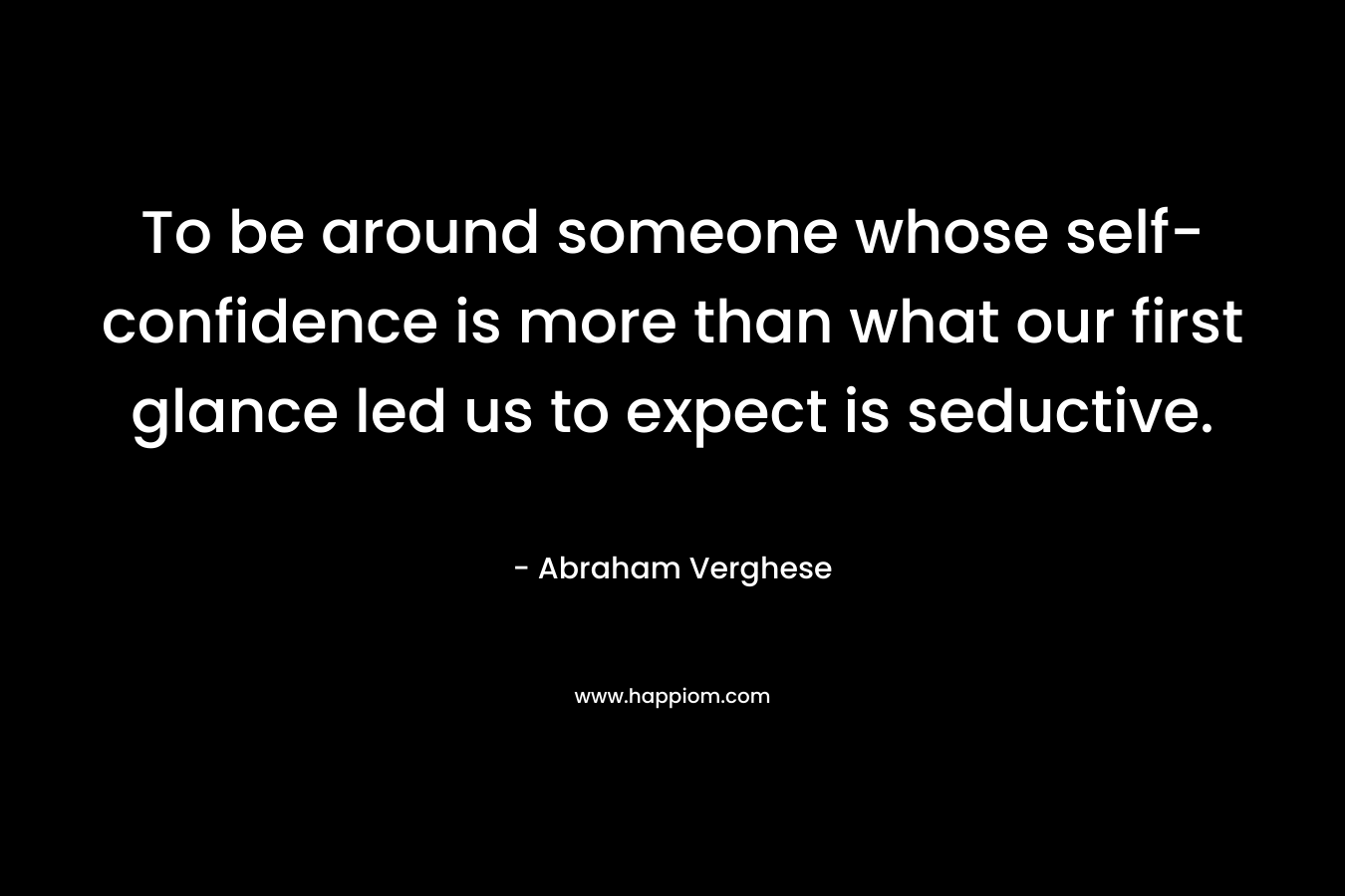 To be around someone whose self-confidence is more than what our first glance led us to expect is seductive. – Abraham Verghese