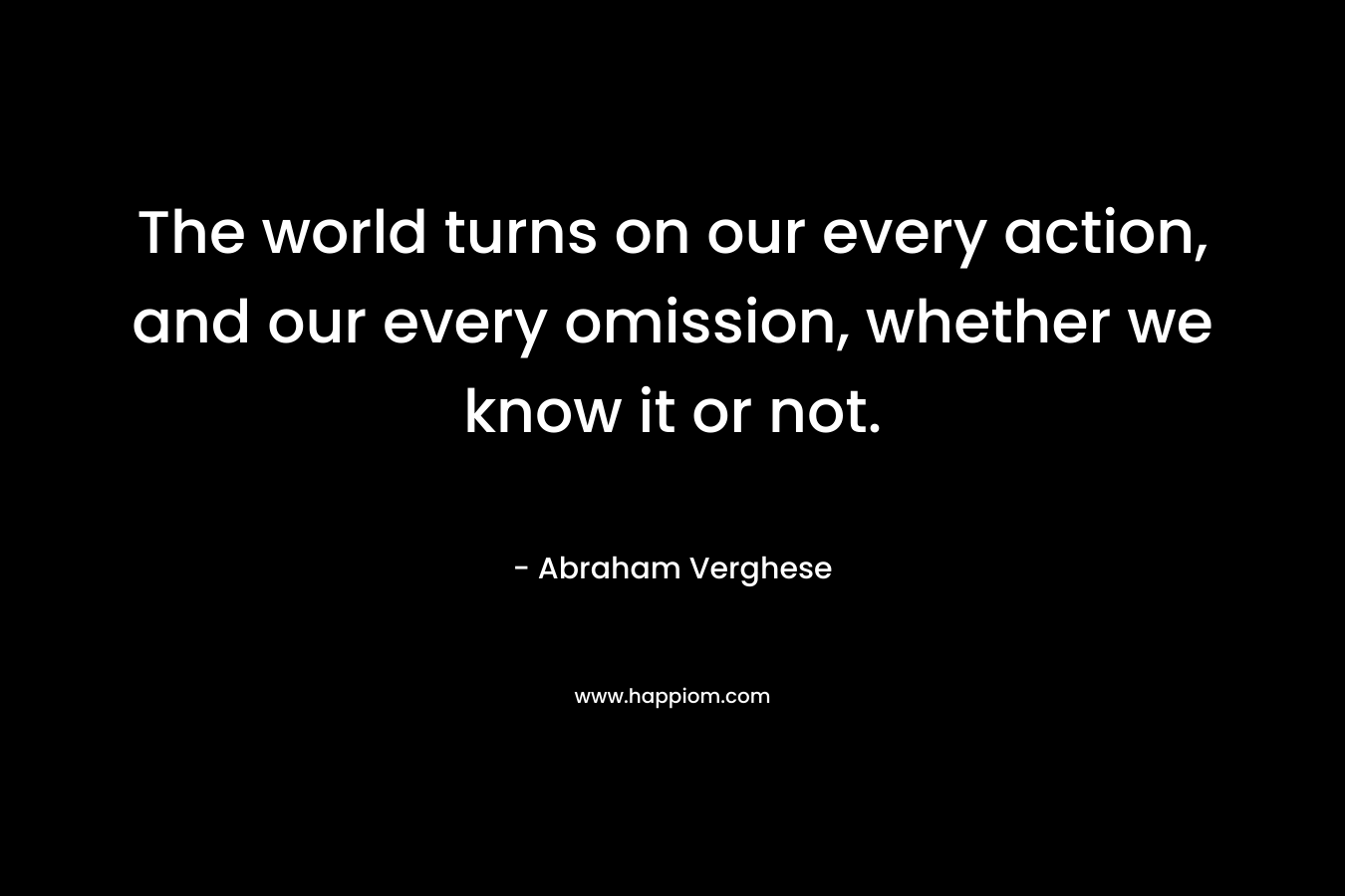 The world turns on our every action, and our every omission, whether we know it or not. – Abraham Verghese