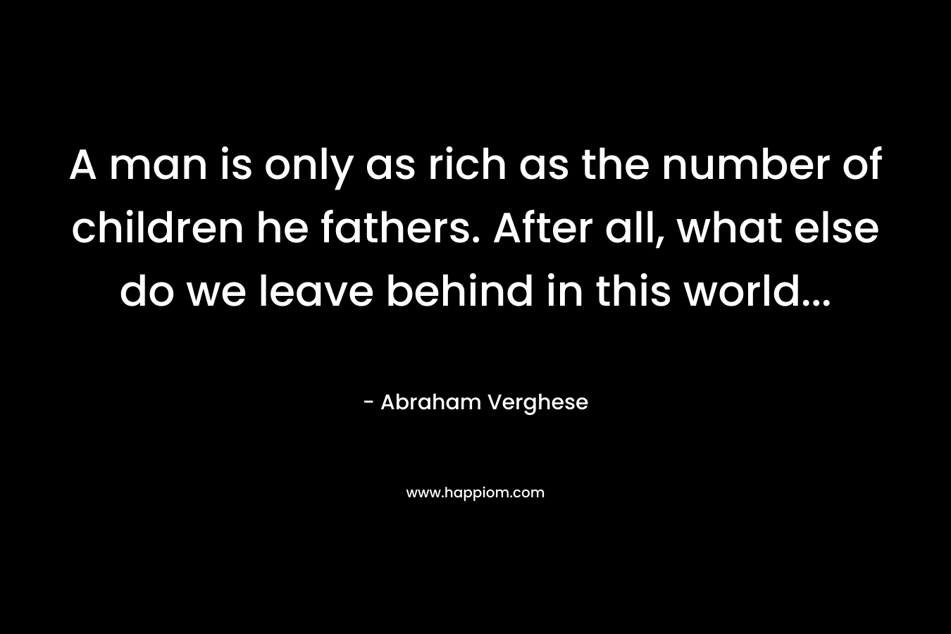 A man is only as rich as the number of children he fathers. After all, what else do we leave behind in this world...