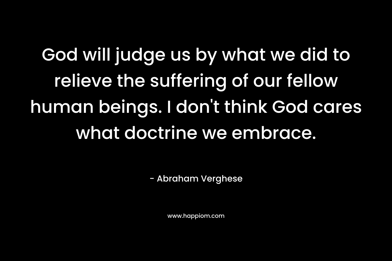 God will judge us by what we did to relieve the suffering of our fellow human beings. I don’t think God cares what doctrine we embrace. – Abraham Verghese