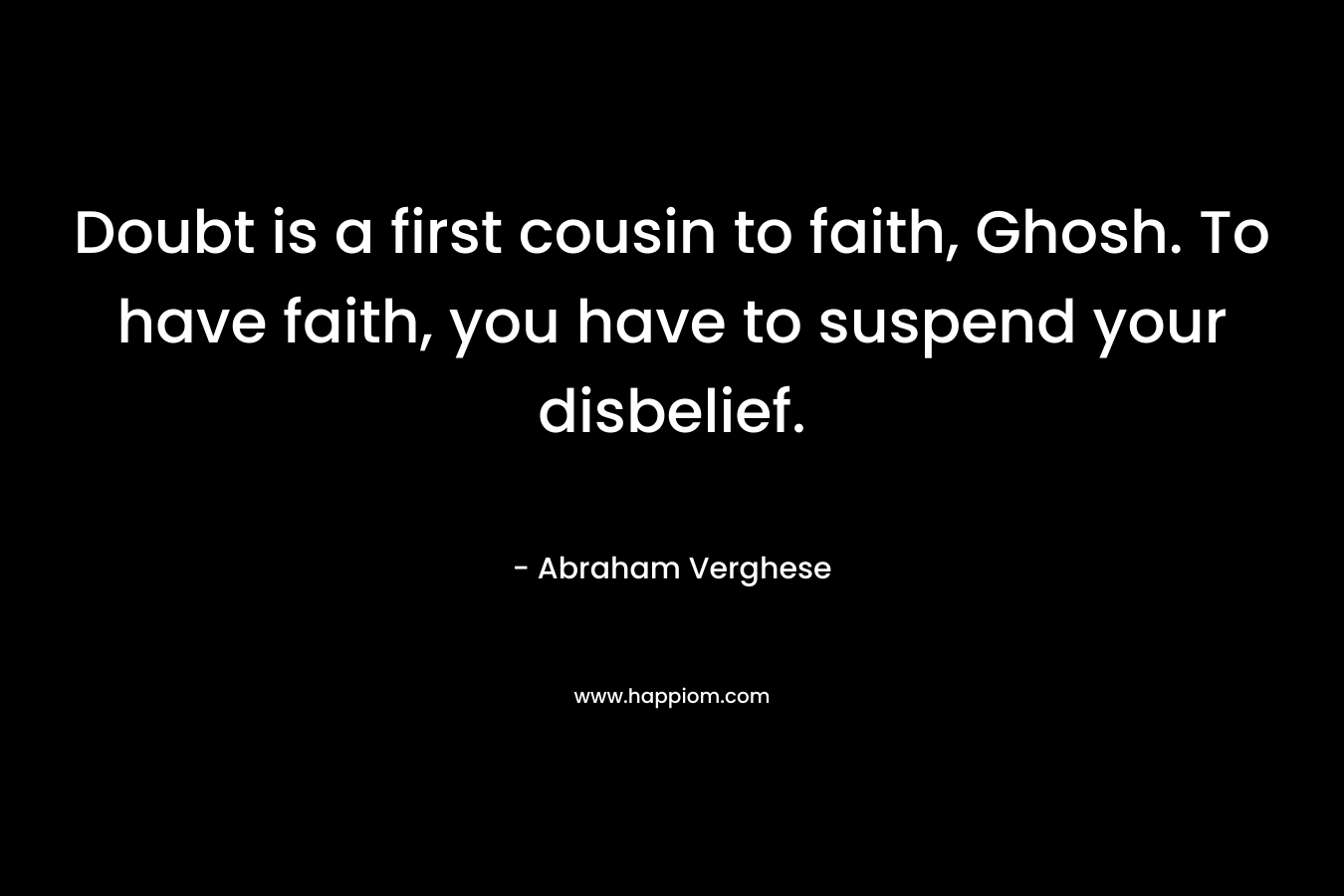 Doubt is a first cousin to faith, Ghosh. To have faith, you have to suspend your disbelief. – Abraham Verghese
