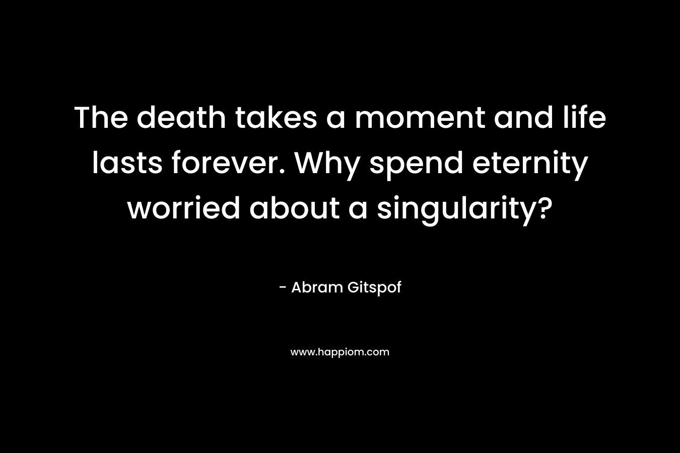 The death takes a moment and life lasts forever. Why spend eternity worried about a singularity? – Abram Gitspof