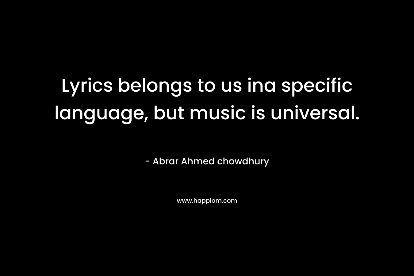  Lyrics belongs to us ina specific language, but music is universal.