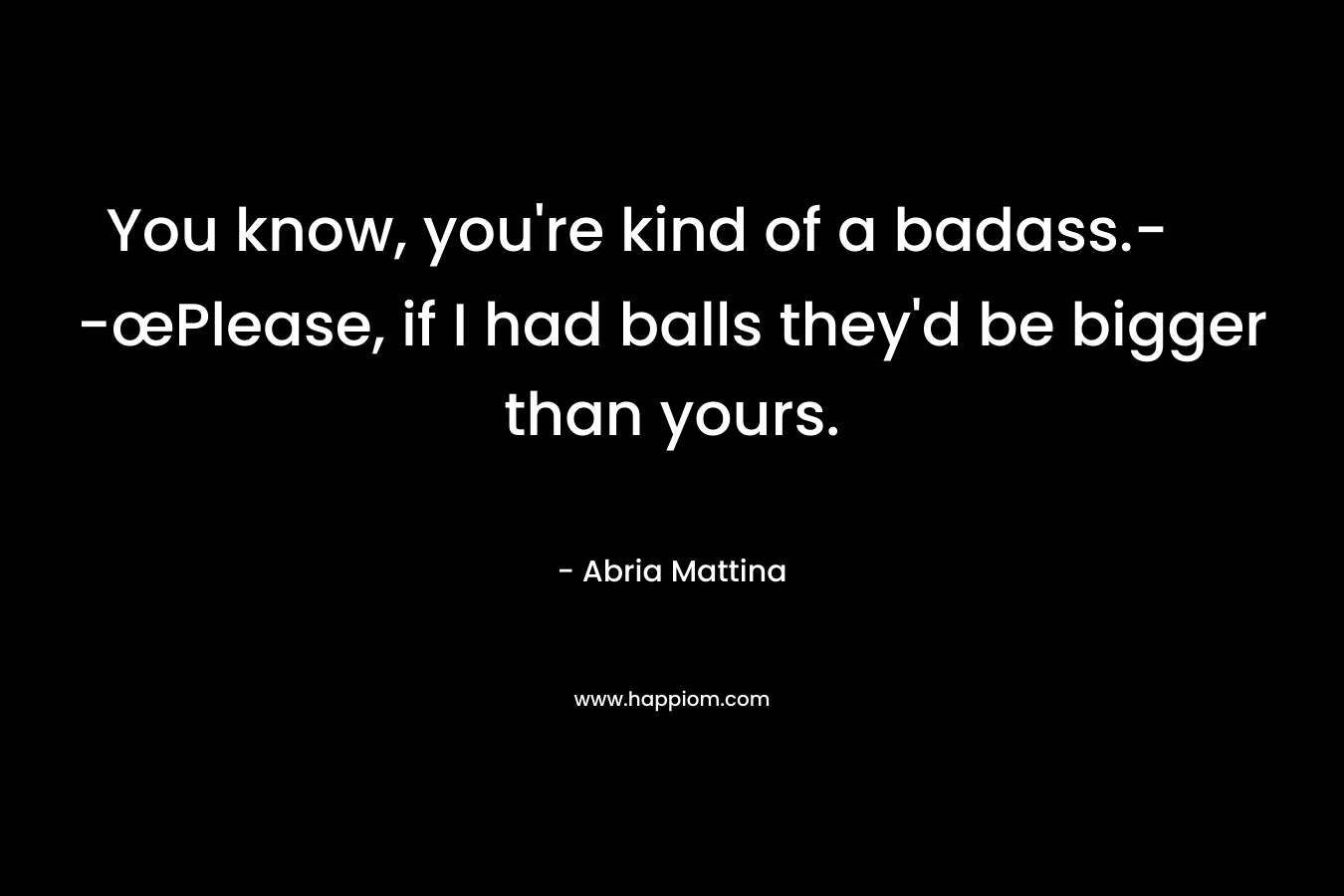 You know, you’re kind of a badass.- -œPlease, if I had balls they’d be bigger than yours. – Abria Mattina