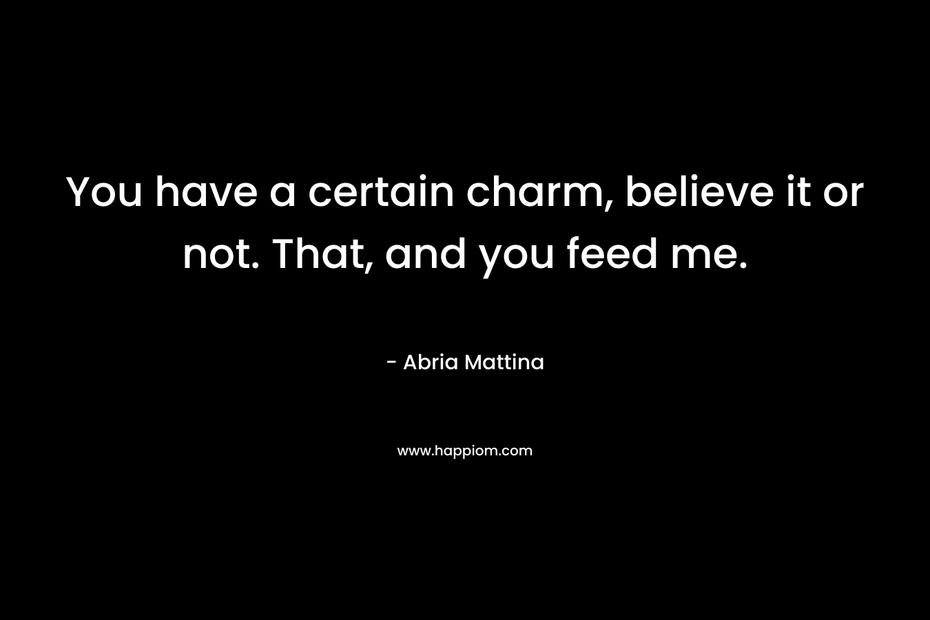 You have a certain charm, believe it or not. That, and you feed me. – Abria Mattina