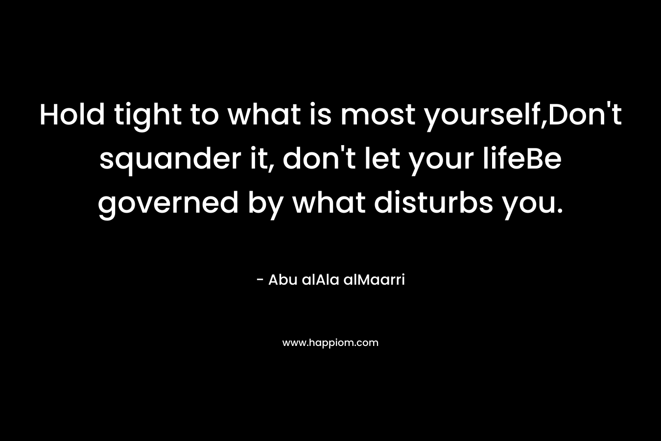 Hold tight to what is most yourself,Don’t squander it, don’t let your lifeBe governed by what disturbs you. – Abu alAla alMaarri