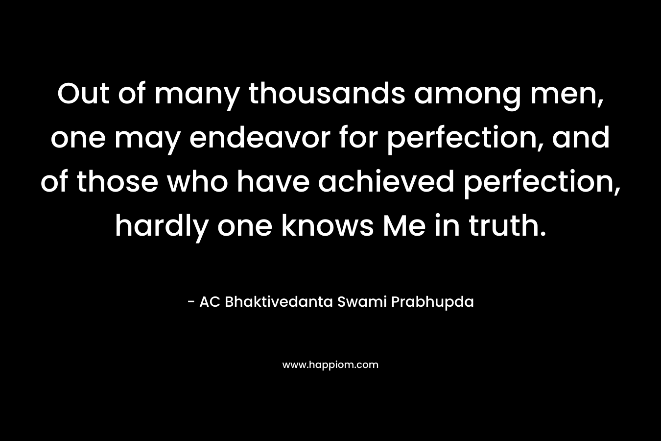 Out of many thousands among men, one may endeavor for perfection, and of those who have achieved perfection, hardly one knows Me in truth. – AC Bhaktivedanta Swami Prabhupda