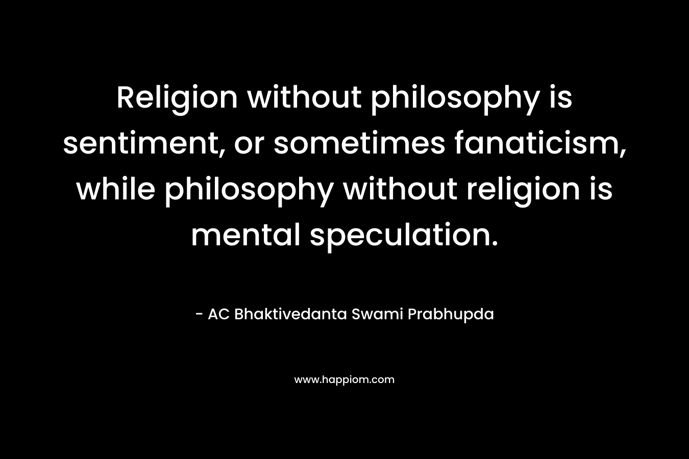 Religion without philosophy is sentiment, or sometimes fanaticism, while philosophy without religion is mental speculation. – AC Bhaktivedanta Swami Prabhupda