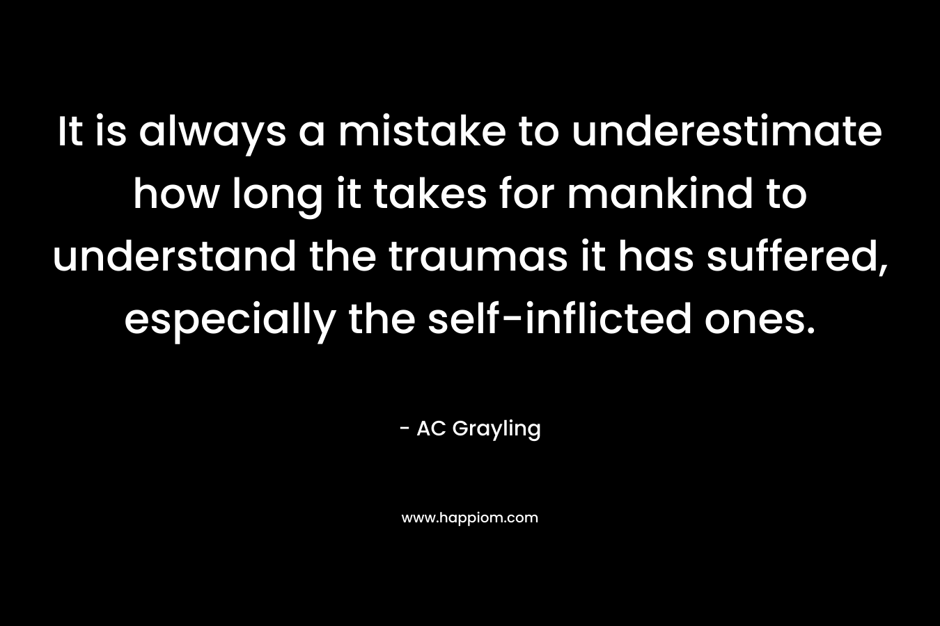 It is always a mistake to underestimate how long it takes for mankind to understand the traumas it has suffered, especially the self-inflicted ones. – AC Grayling