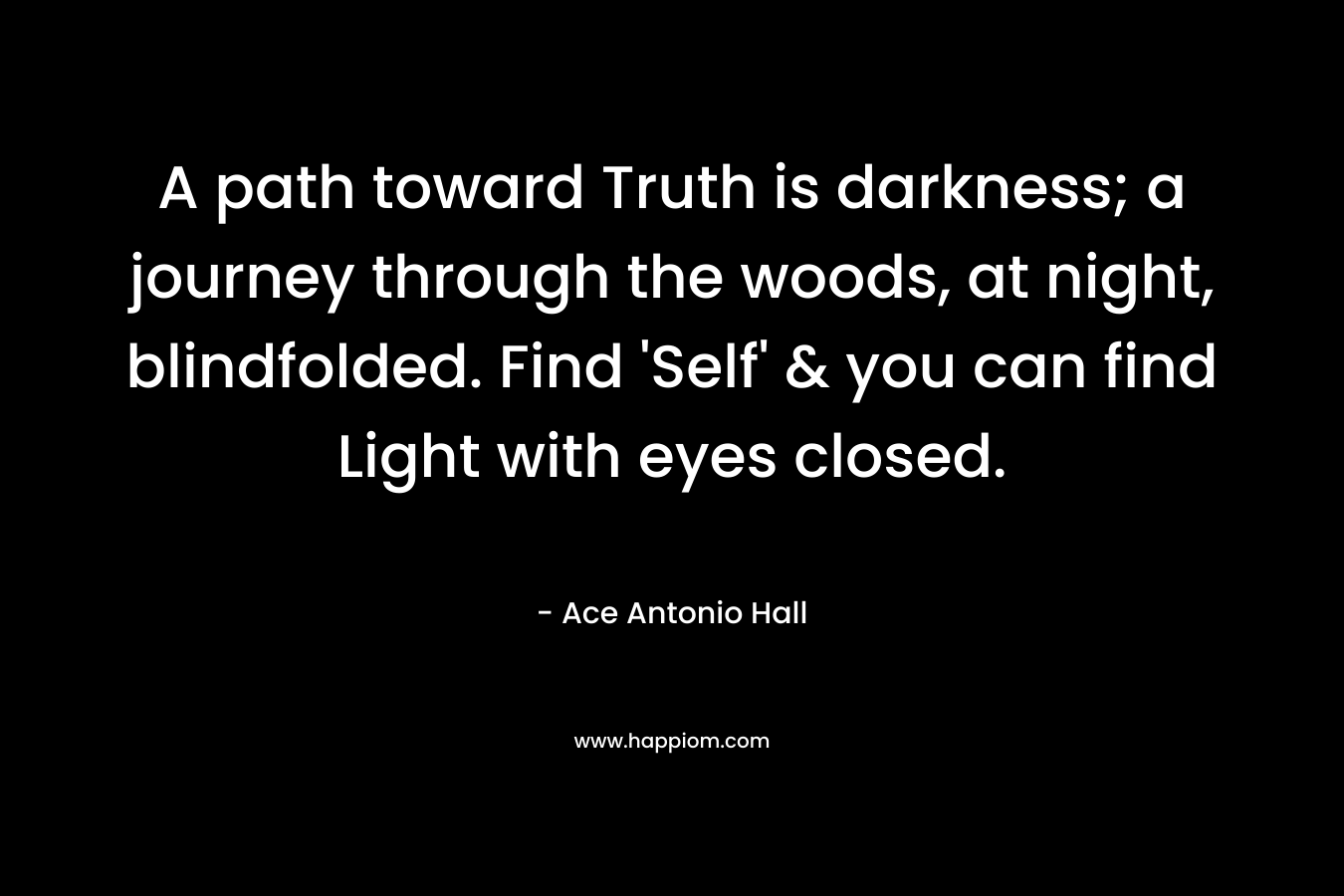 A path toward Truth is darkness; a journey through the woods, at night, blindfolded. Find ‘Self’ & you can find Light with eyes closed. – Ace Antonio Hall