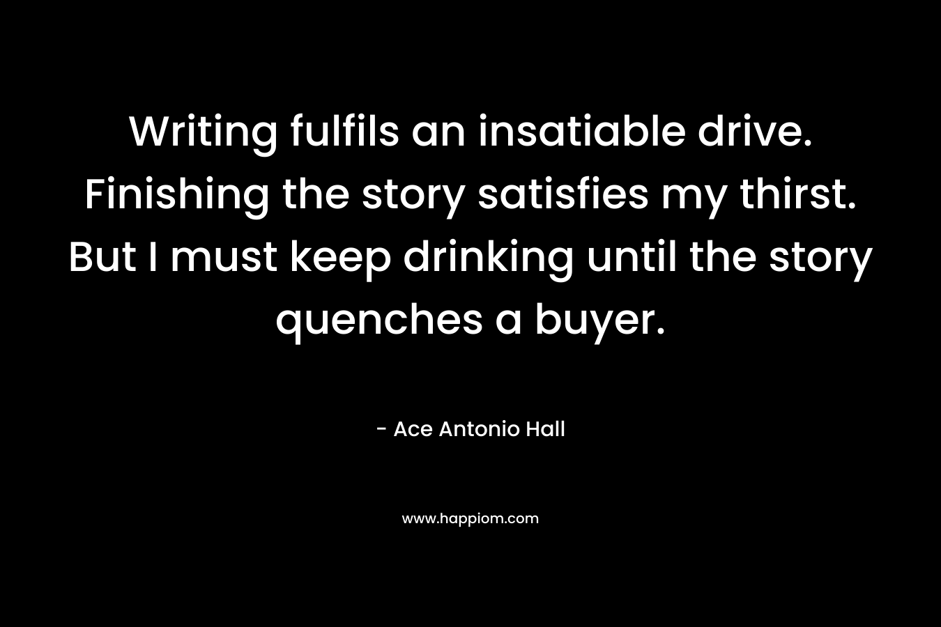 Writing fulfils an insatiable drive. Finishing the story satisfies my thirst. But I must keep drinking until the story quenches a buyer. – Ace Antonio Hall
