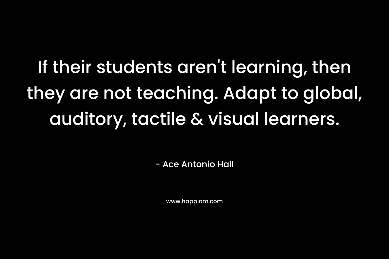 If their students aren’t learning, then they are not teaching. Adapt to global, auditory, tactile & visual learners. – Ace Antonio Hall