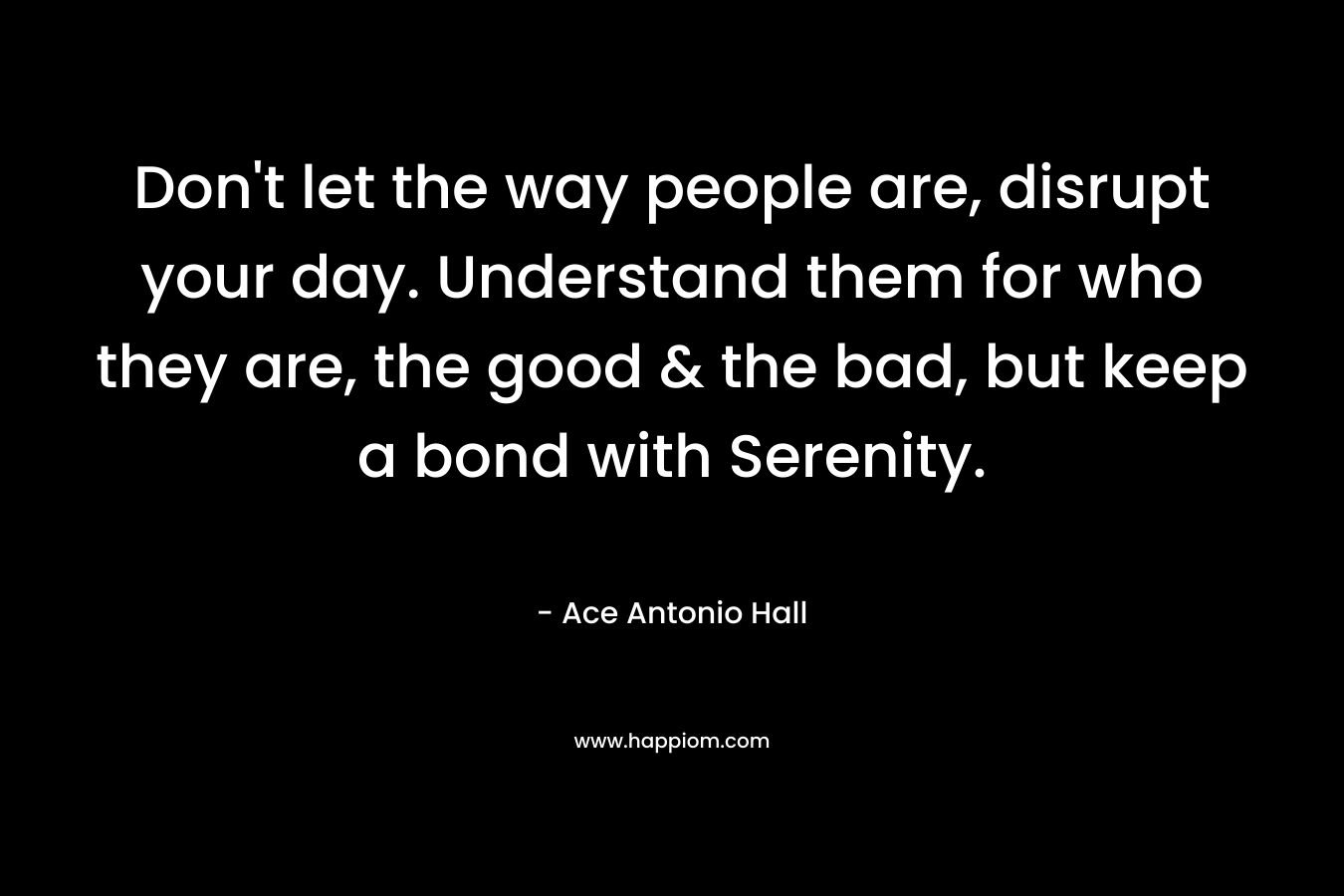 Don’t let the way people are, disrupt your day. Understand them for who they are, the good & the bad, but keep a bond with Serenity. – Ace Antonio Hall