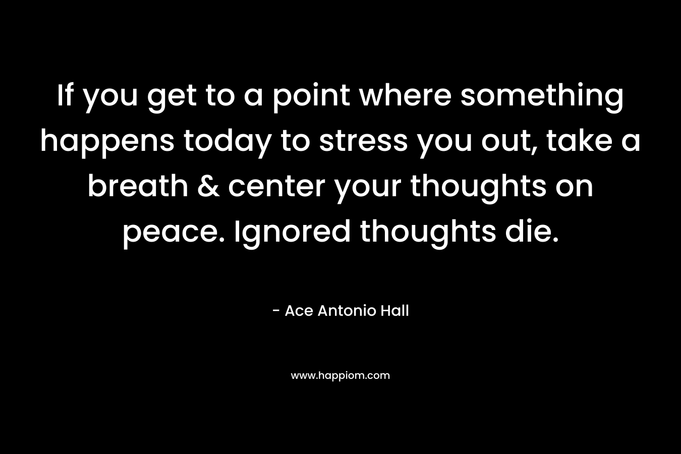 If you get to a point where something happens today to stress you out, take a breath & center your thoughts on peace. Ignored thoughts die. – Ace Antonio Hall