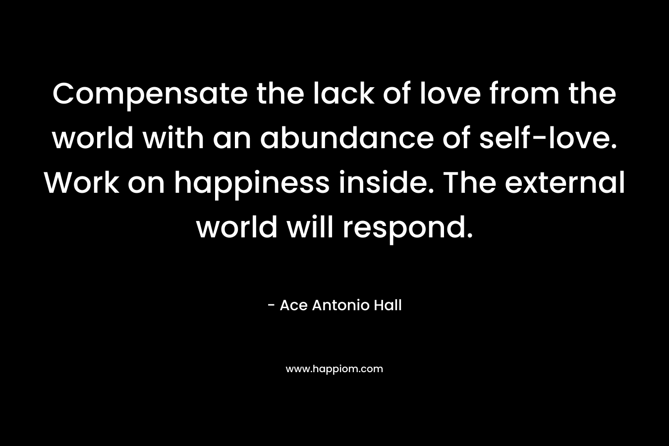 Compensate the lack of love from the world with an abundance of self-love. Work on happiness inside. The external world will respond. – Ace Antonio Hall