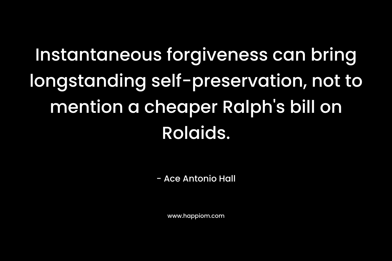 Instantaneous forgiveness can bring longstanding self-preservation, not to mention a cheaper Ralph’s bill on Rolaids. – Ace Antonio Hall