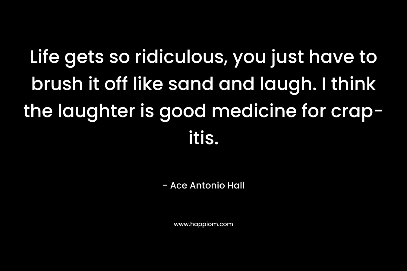 Life gets so ridiculous, you just have to brush it off like sand and laugh. I think the laughter is good medicine for crap-itis.