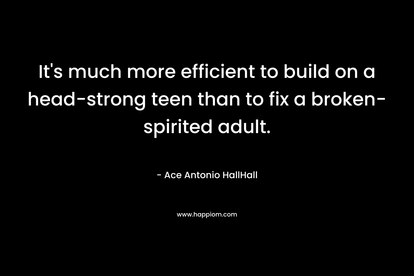 It’s much more efficient to build on a head-strong teen than to fix a broken-spirited adult. – Ace Antonio HallHall
