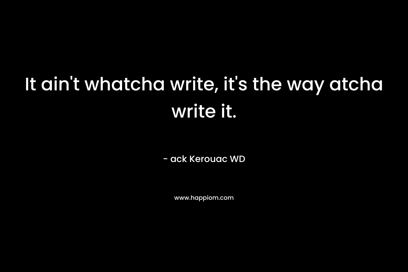 It ain’t whatcha write, it’s the way atcha write it. – ack Kerouac WD