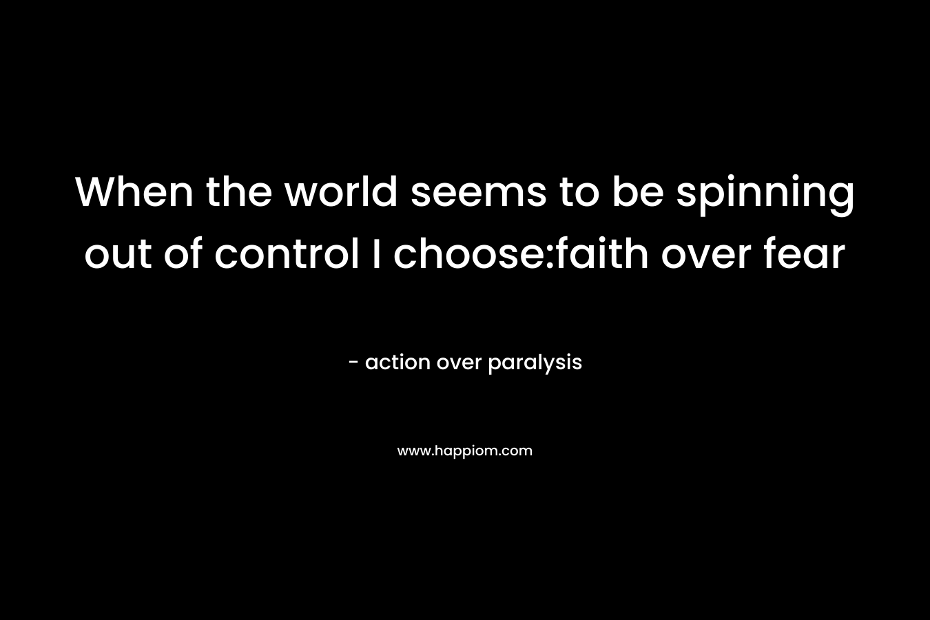 When the world seems to be spinning out of control I choose:faith over fear – action over paralysis