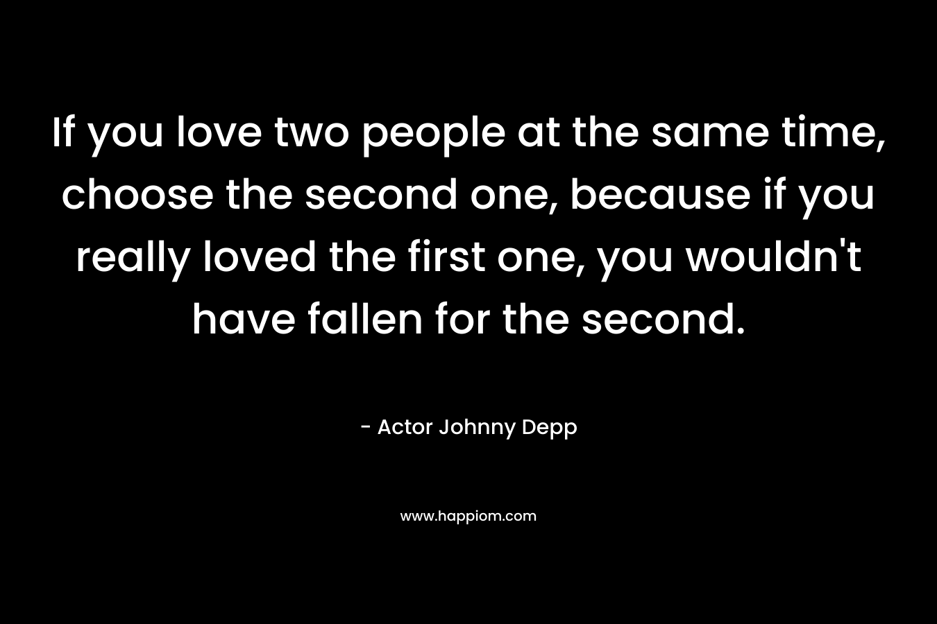 If you love two people at the same time, choose the second one, because if you really loved the first one, you wouldn't have fallen for the second.