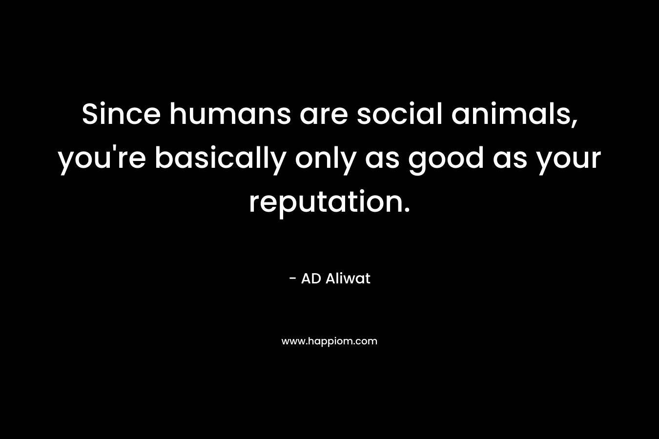 Since humans are social animals, you're basically only as good as your reputation.