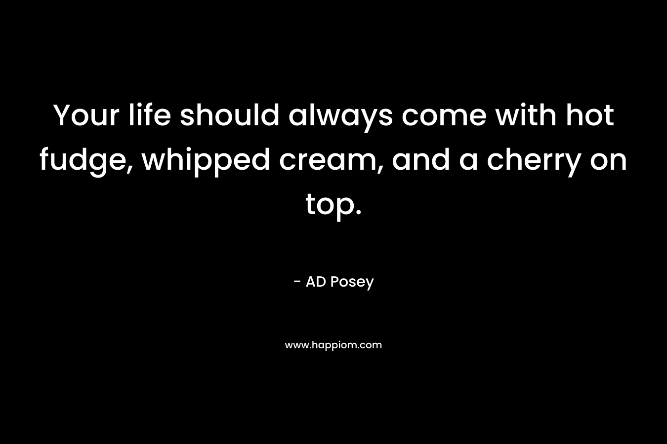 Your life should always come with hot fudge, whipped cream, and a cherry on top. – AD Posey