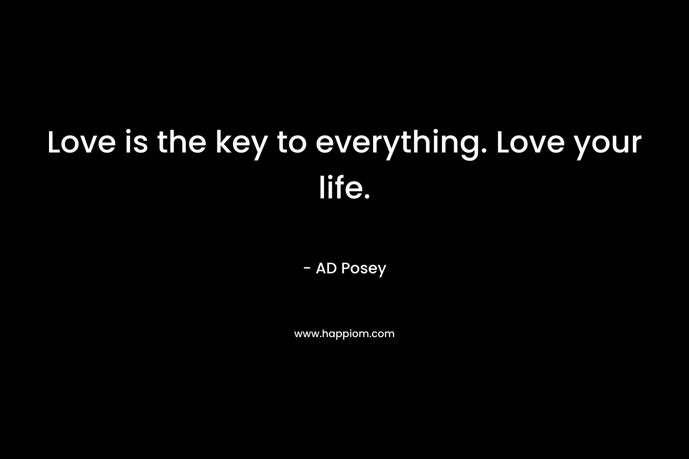 Love is the key to everything. Love your life.