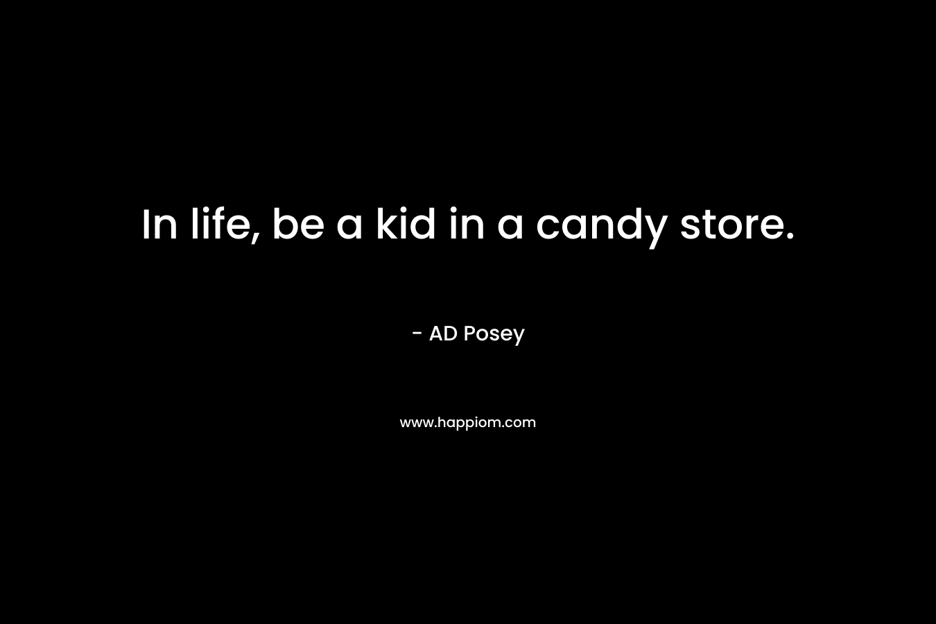 In life, be a kid in a candy store.