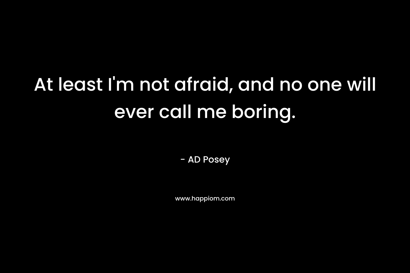 At least I'm not afraid, and no one will ever call me boring.