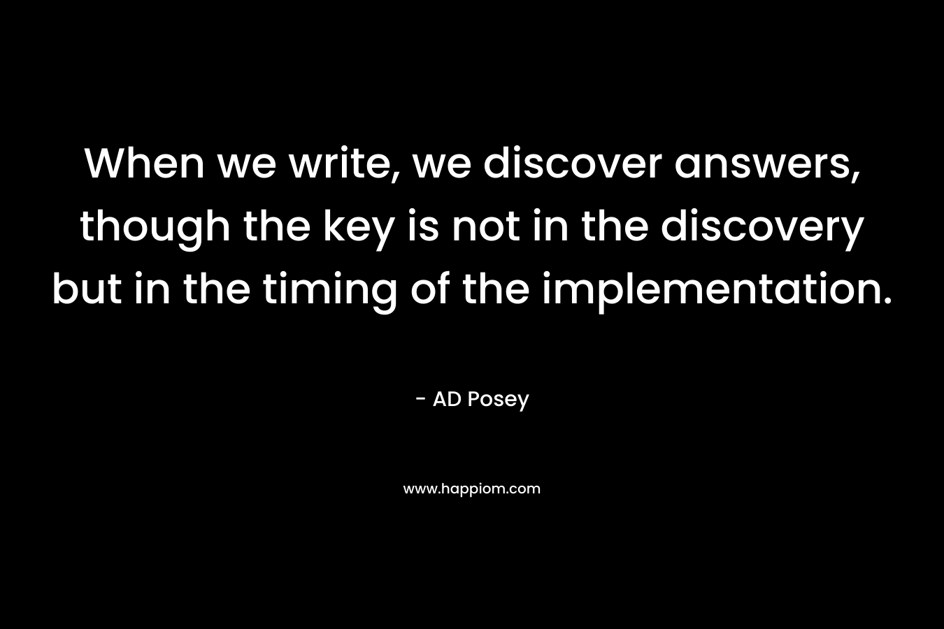 When we write, we discover answers, though the key is not in the discovery but in the timing of the implementation.